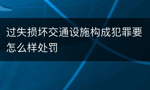 过失损坏交通设施构成犯罪要怎么样处罚