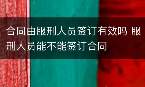 合同由服刑人员签订有效吗 服刑人员能不能签订合同