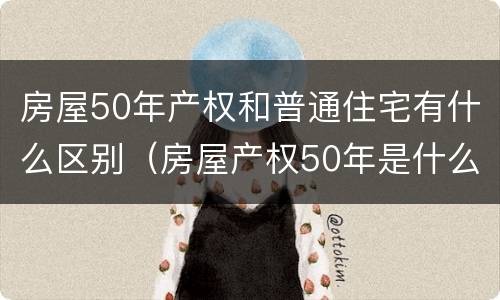 房屋50年产权和普通住宅有什么区别（房屋产权50年是什么房）