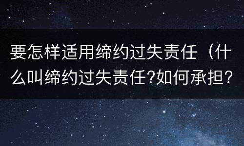 要怎样适用缔约过失责任（什么叫缔约过失责任?如何承担?）