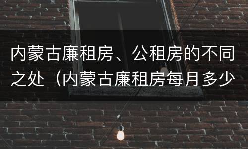 内蒙古廉租房、公租房的不同之处（内蒙古廉租房每月多少钱）