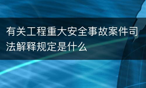 有关工程重大安全事故案件司法解释规定是什么