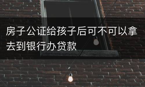 房子公证给孩子后可不可以拿去到银行办贷款