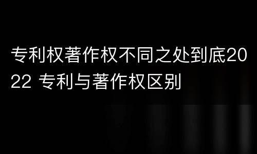 专利权著作权不同之处到底2022 专利与著作权区别