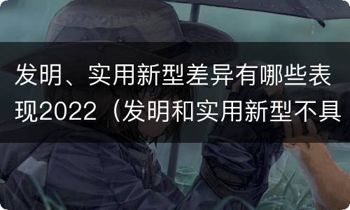 发明、实用新型差异有哪些表现2022（发明和实用新型不具有什么特性）
