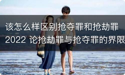 该怎么样区别抢夺罪和抢劫罪2022 论抢劫罪与抢夺罪的界限