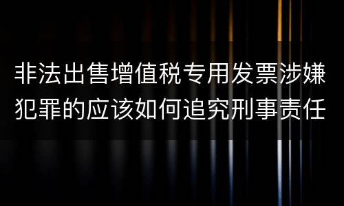 非法出售增值税专用发票涉嫌犯罪的应该如何追究刑事责任
