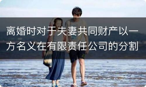 离婚时对于夫妻共同财产以一方名义在有限责任公司的分割如何处理