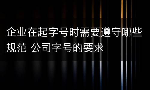 企业在起字号时需要遵守哪些规范 公司字号的要求