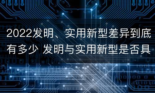 2022发明、实用新型差异到底有多少 发明与实用新型是否具有实用性