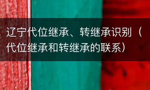 辽宁代位继承、转继承识别（代位继承和转继承的联系）