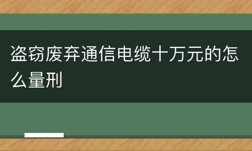 盗窃废弃通信电缆十万元的怎么量刑
