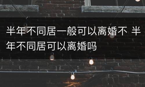 半年不同居一般可以离婚不 半年不同居可以离婚吗