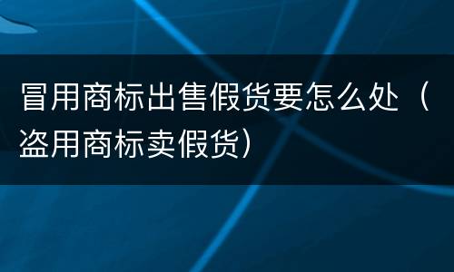冒用商标出售假货要怎么处（盗用商标卖假货）