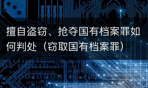 擅自盗窃、抢夺国有档案罪如何判处（窃取国有档案罪）