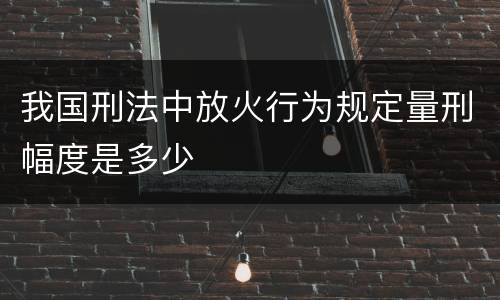 我国刑法中放火行为规定量刑幅度是多少
