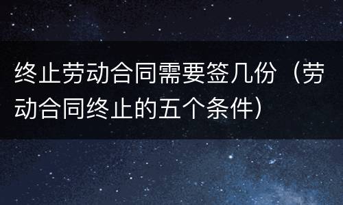 终止劳动合同需要签几份（劳动合同终止的五个条件）