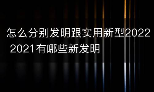 怎么分别发明跟实用新型2022 2021有哪些新发明