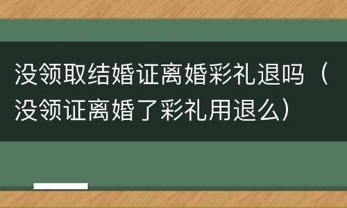 没领取结婚证离婚彩礼退吗（没领证离婚了彩礼用退么）