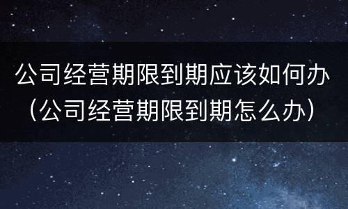 公司经营期限到期应该如何办（公司经营期限到期怎么办）