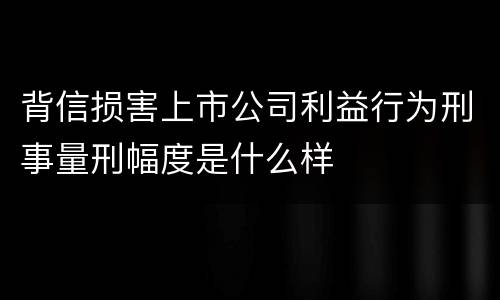 背信损害上市公司利益行为刑事量刑幅度是什么样