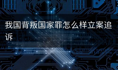 我国背叛国家罪怎么样立案追诉