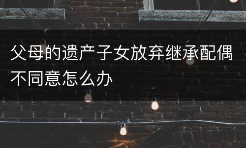 父母的遗产子女放弃继承配偶不同意怎么办