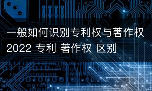 一般如何识别专利权与著作权2022 专利 著作权 区别