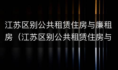 江苏区别公共租赁住房与廉租房（江苏区别公共租赁住房与廉租房的区别）