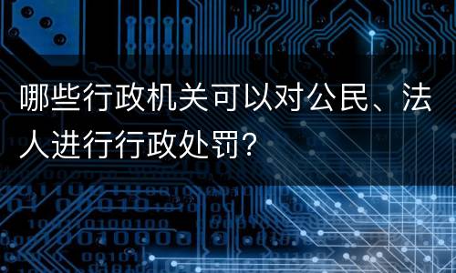 哪些行政机关可以对公民、法人进行行政处罚？