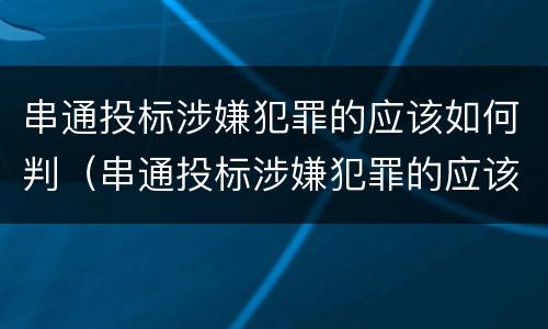 串通投标涉嫌犯罪的应该如何判（串通投标涉嫌犯罪的应该如何判决）