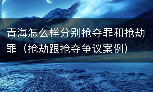 青海怎么样分别抢夺罪和抢劫罪（抢劫跟抢夺争议案例）