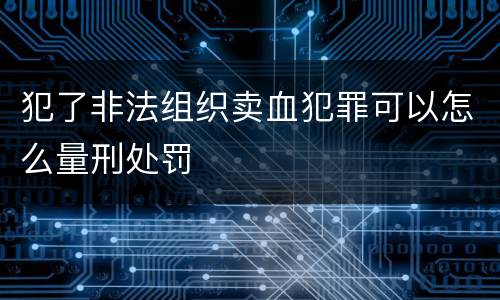 犯了非法组织卖血犯罪可以怎么量刑处罚