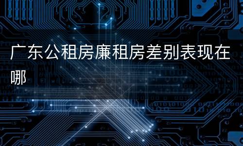 广东公租房廉租房差别表现在哪
