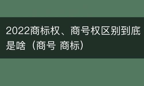 2022商标权、商号权区别到底是啥（商号 商标）