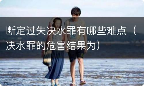 断定过失决水罪有哪些难点（决水罪的危害结果为）