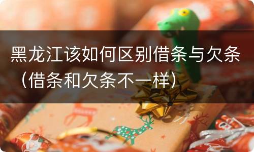 黑龙江该如何区别借条与欠条（借条和欠条不一样）