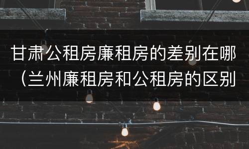 甘肃公租房廉租房的差别在哪（兰州廉租房和公租房的区别）