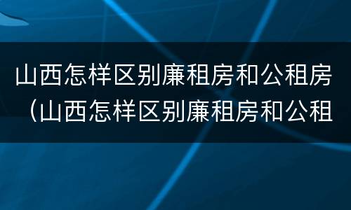山西怎样区别廉租房和公租房（山西怎样区别廉租房和公租房呢）