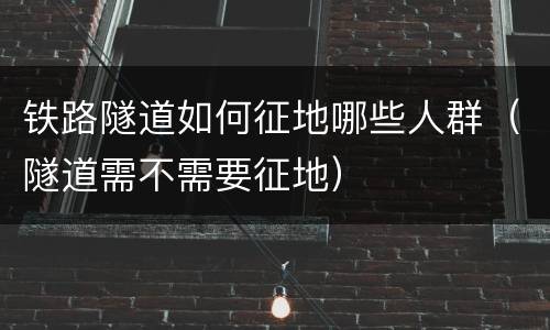 铁路隧道如何征地哪些人群（隧道需不需要征地）