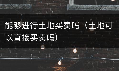 能够进行土地买卖吗（土地可以直接买卖吗）