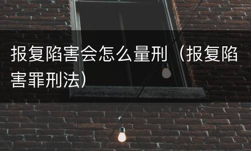 报复陷害会怎么量刑（报复陷害罪刑法）