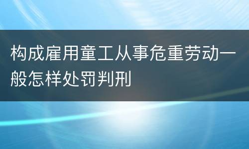 构成雇用童工从事危重劳动一般怎样处罚判刑