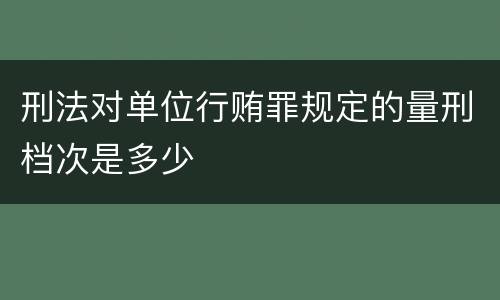 刑法对单位行贿罪规定的量刑档次是多少