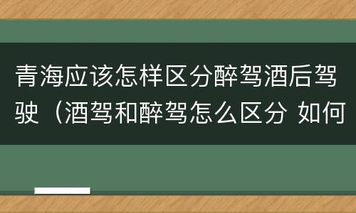 青海应该怎样区分醉驾酒后驾驶（酒驾和醉驾怎么区分 如何判定酒驾和醉驾）