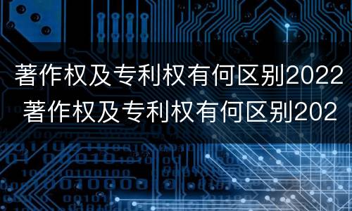 著作权及专利权有何区别2022 著作权及专利权有何区别2022年