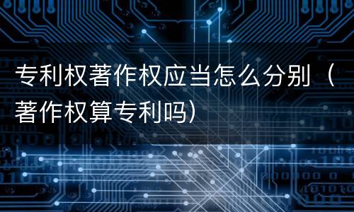 专利权著作权应当怎么分别（著作权算专利吗）