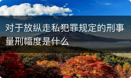 对于放纵走私犯罪规定的刑事量刑幅度是什么