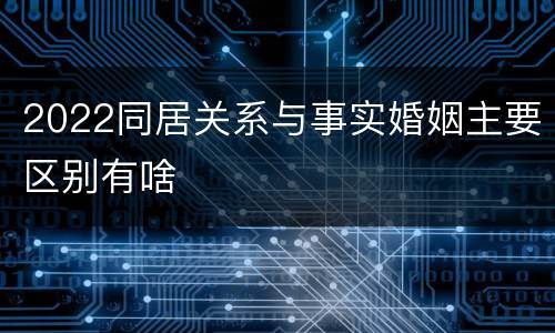 2022同居关系与事实婚姻主要区别有啥