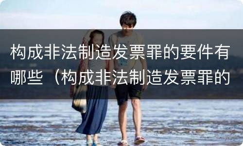 构成非法制造发票罪的要件有哪些（构成非法制造发票罪的要件有哪些呢）